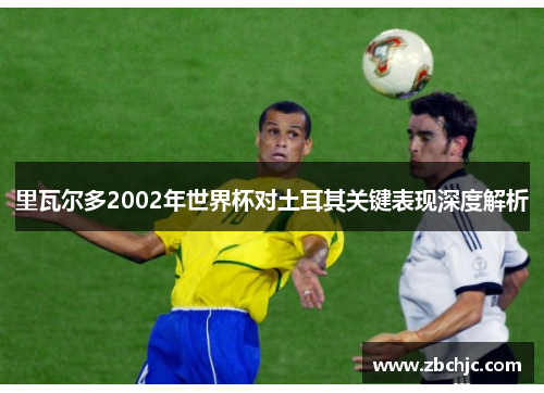 里瓦尔多2002年世界杯对土耳其关键表现深度解析