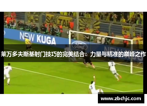 莱万多夫斯基射门技巧的完美结合:力量与精准的巅峰之作 莱万多夫斯基射门技巧的完美结合:力量与精准的巅峰之作
