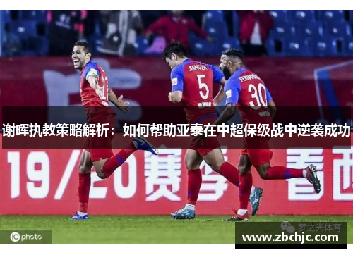 谢晖执教策略解析：如何帮助亚泰在中超保级战中逆袭成功