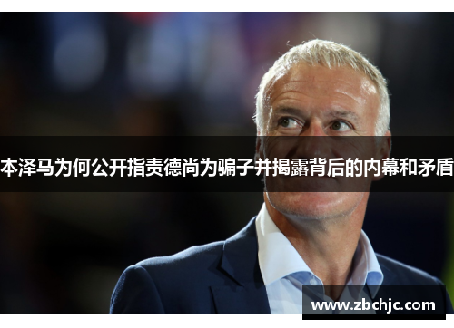 本泽马为何公开指责德尚为骗子并揭露背后的内幕和矛盾